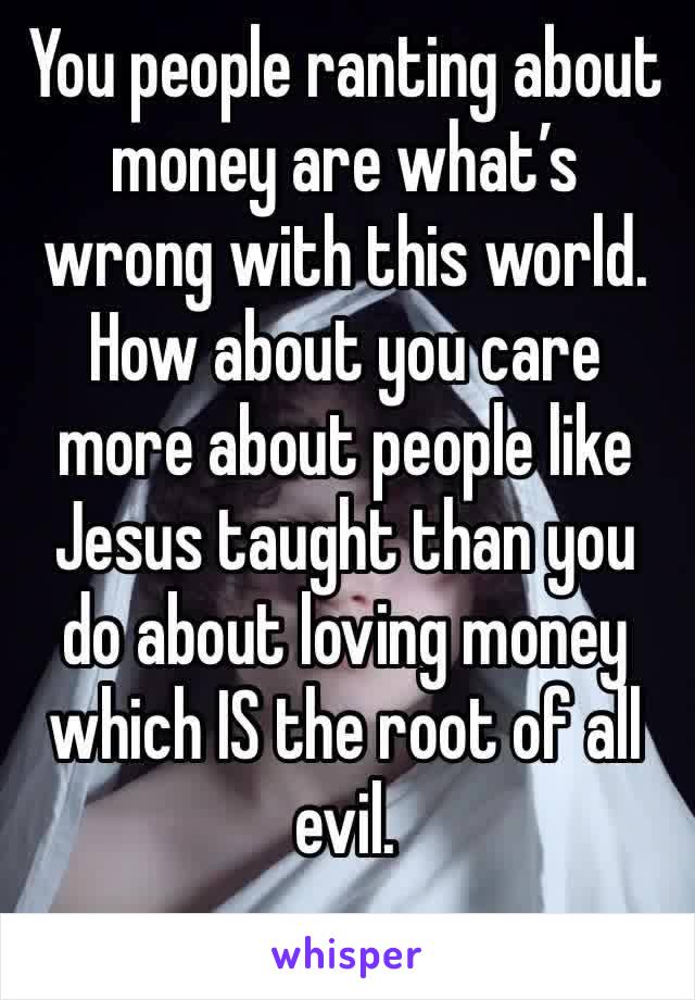 You people ranting about money are what’s wrong with this world. How about you care more about people like Jesus taught than you do about loving money which IS the root of all evil. 