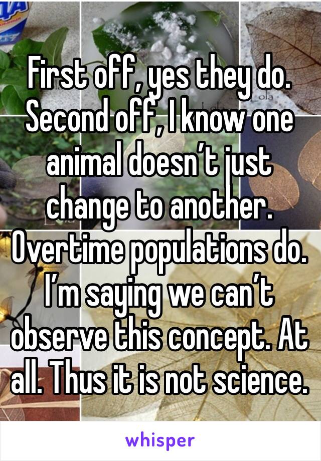 First off, yes they do. Second off, I know one animal doesn’t just change to another. Overtime populations do. I’m saying we can’t observe this concept. At all. Thus it is not science. 