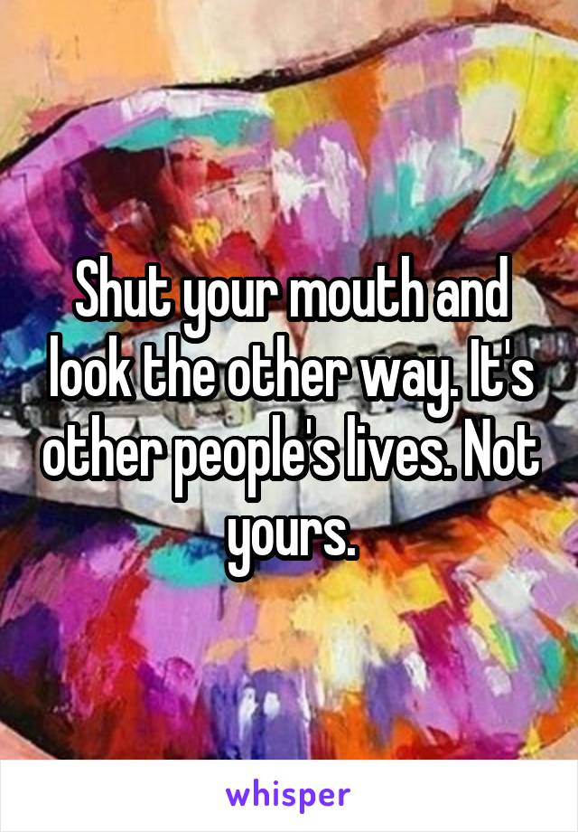 Shut your mouth and look the other way. It's other people's lives. Not yours.