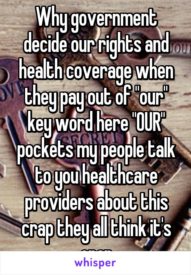 Why government decide our rights and health coverage when they pay out of "our" key word here "OUR" pockets my people talk to you healthcare providers about this crap they all think it's crap