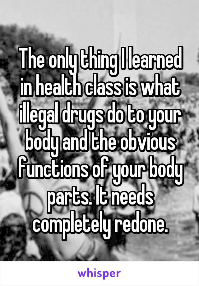 The only thing I learned in health class is what illegal drugs do to your body and the obvious functions of your body parts. It needs completely redone.