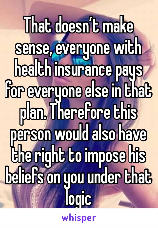 That doesn’t make sense, everyone with health insurance pays for everyone else in that plan. Therefore this person would also have the right to impose his beliefs on you under that logic