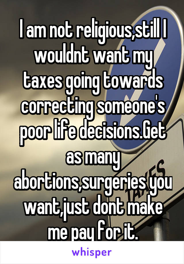 I am not religious,still I wouldnt want my taxes going towards correcting someone's poor life decisions.Get as many abortions,surgeries you want,just dont make me pay for it.