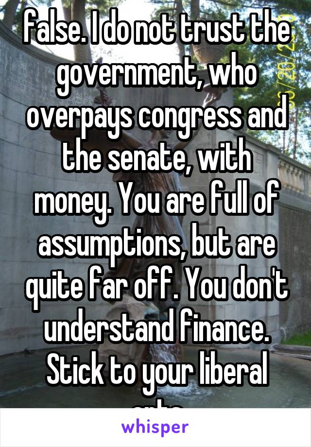 false. I do not trust the government, who overpays congress and the senate, with money. You are full of assumptions, but are quite far off. You don't understand finance. Stick to your liberal arts