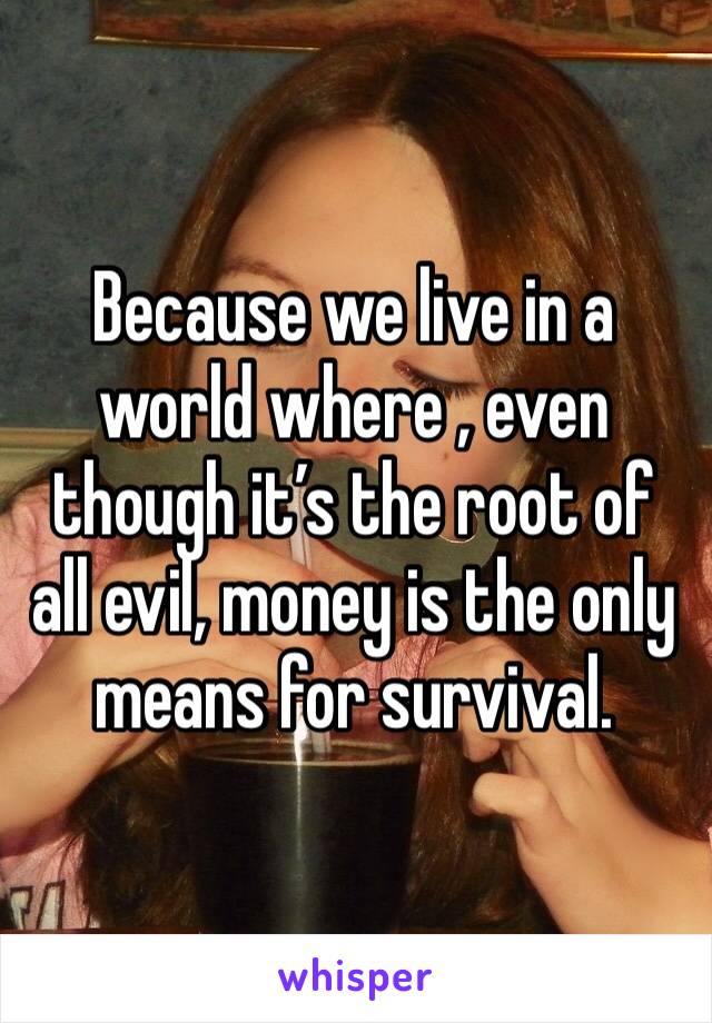 Because we live in a world where , even though it’s the root of all evil, money is the only means for survival. 