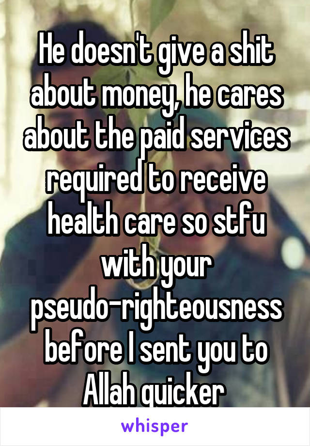 He doesn't give a shit about money, he cares about the paid services required to receive health care so stfu with your pseudo-righteousness before I sent you to Allah quicker 