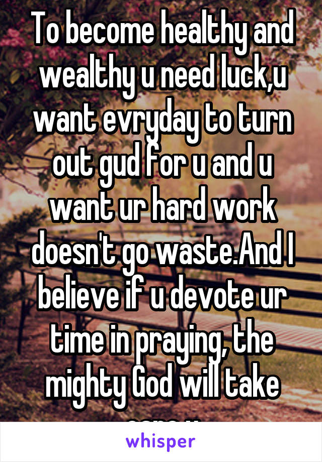 To become healthy and wealthy u need luck,u want evryday to turn out gud for u and u want ur hard work doesn't go waste.And I believe if u devote ur time in praying, the mighty God will take care u