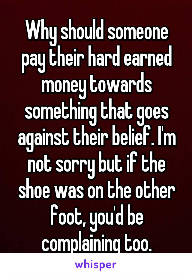 Why should someone pay their hard earned money towards something that goes against their belief. I'm not sorry but if the shoe was on the other foot, you'd be complaining too.