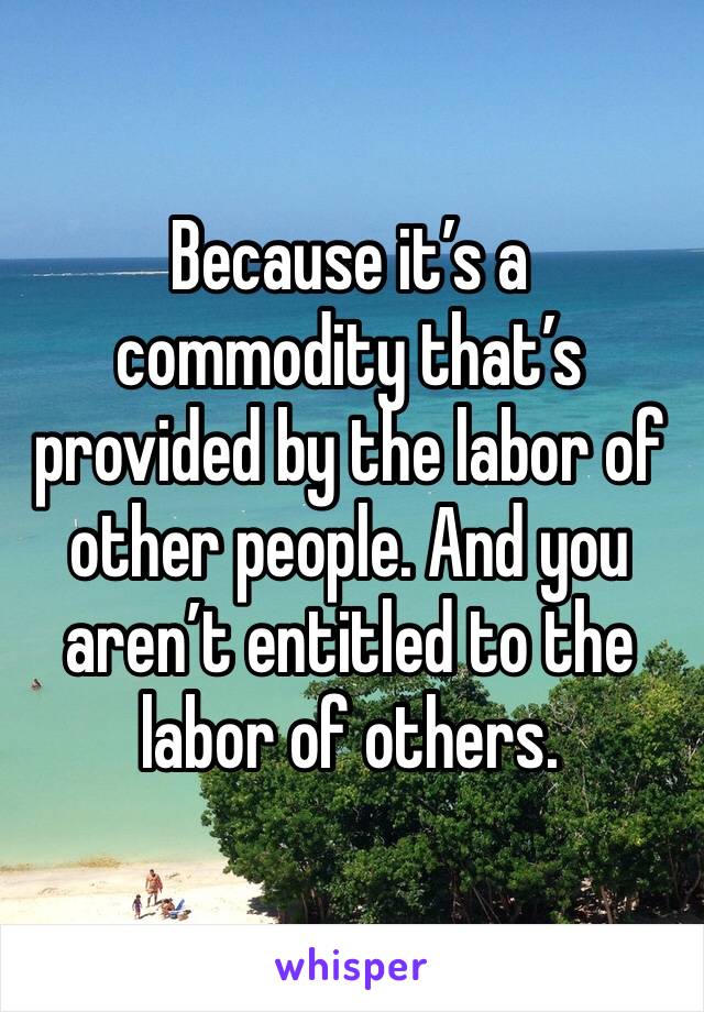 Because it’s a commodity that’s provided by the labor of other people. And you aren’t entitled to the labor of others. 