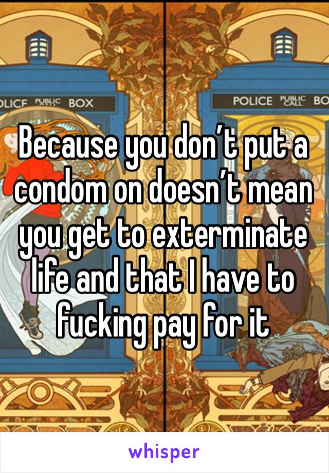 Because you don’t put a condom on doesn’t mean you get to exterminate life and that I have to fucking pay for it