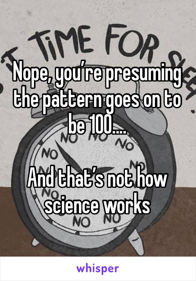 Nope, you’re presuming the pattern goes on to be 100....

And that’s not how science works