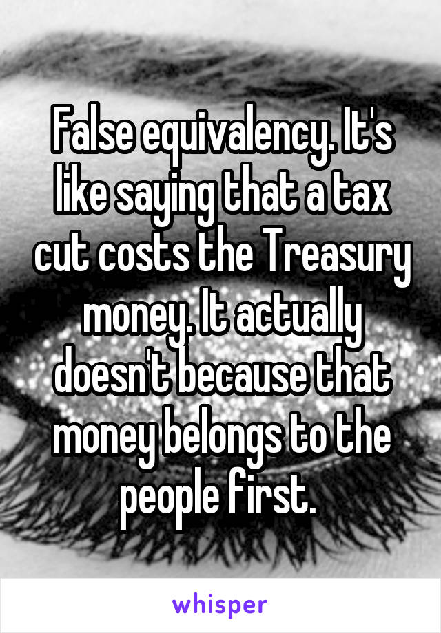 False equivalency. It's like saying that a tax cut costs the Treasury money. It actually doesn't because that money belongs to the people first. 