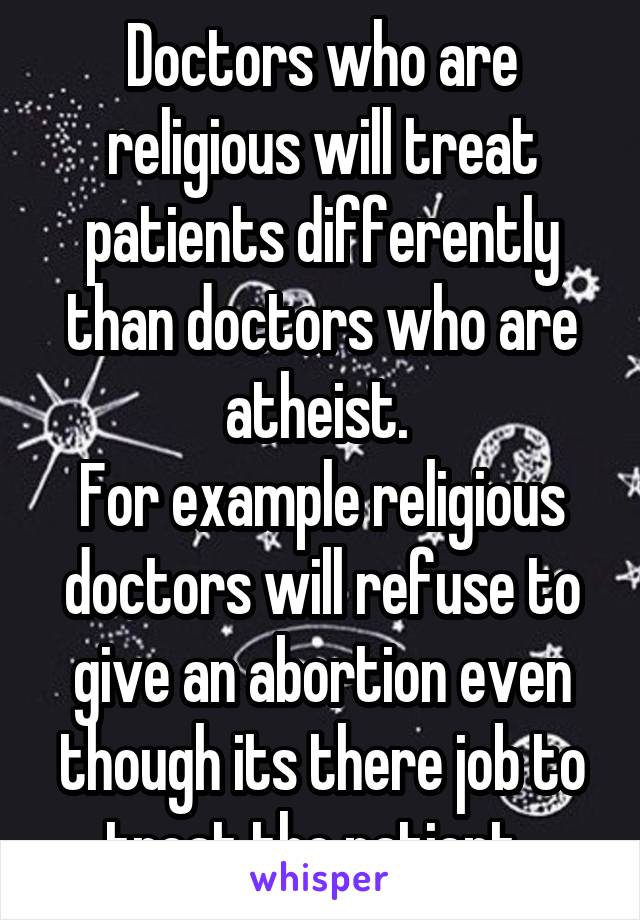 Doctors who are religious will treat patients differently than doctors who are atheist. 
For example religious doctors will refuse to give an abortion even though its there job to treat the patient. 