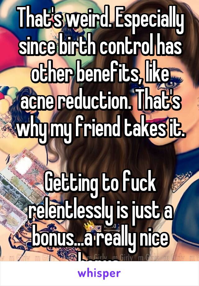 That's weird. Especially since birth control has other benefits, like acne reduction. That's why my friend takes it.

Getting to fuck relentlessly is just a bonus...a really nice bonus.