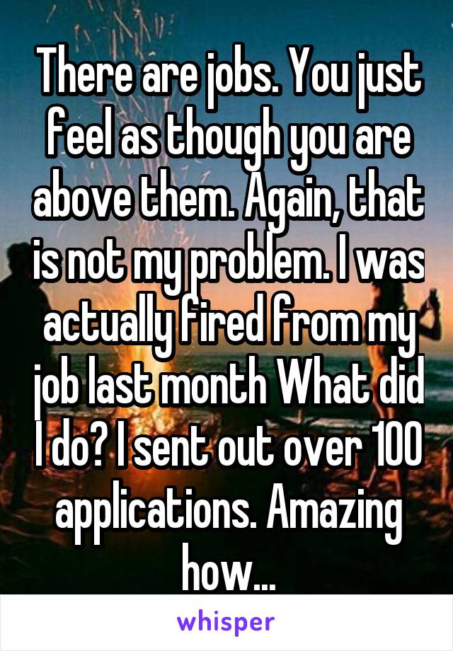 There are jobs. You just feel as though you are above them. Again, that is not my problem. I was actually fired from my job last month What did I do? I sent out over 100 applications. Amazing how...