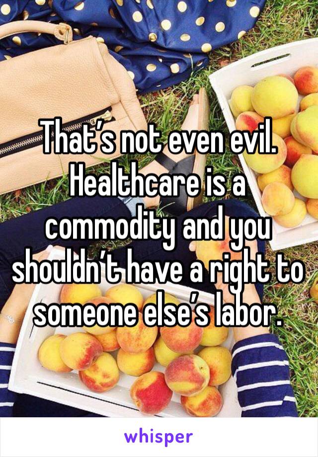 That’s not even evil. Healthcare is a commodity and you shouldn’t have a right to someone else’s labor. 