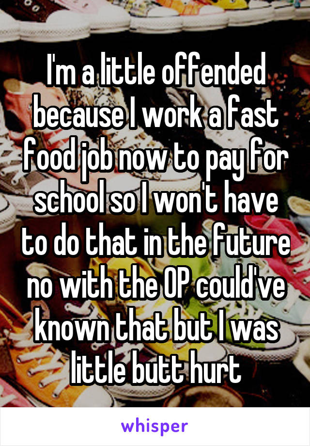 I'm a little offended because I work a fast food job now to pay for school so I won't have to do that in the future no with the OP could've known that but I was little butt hurt