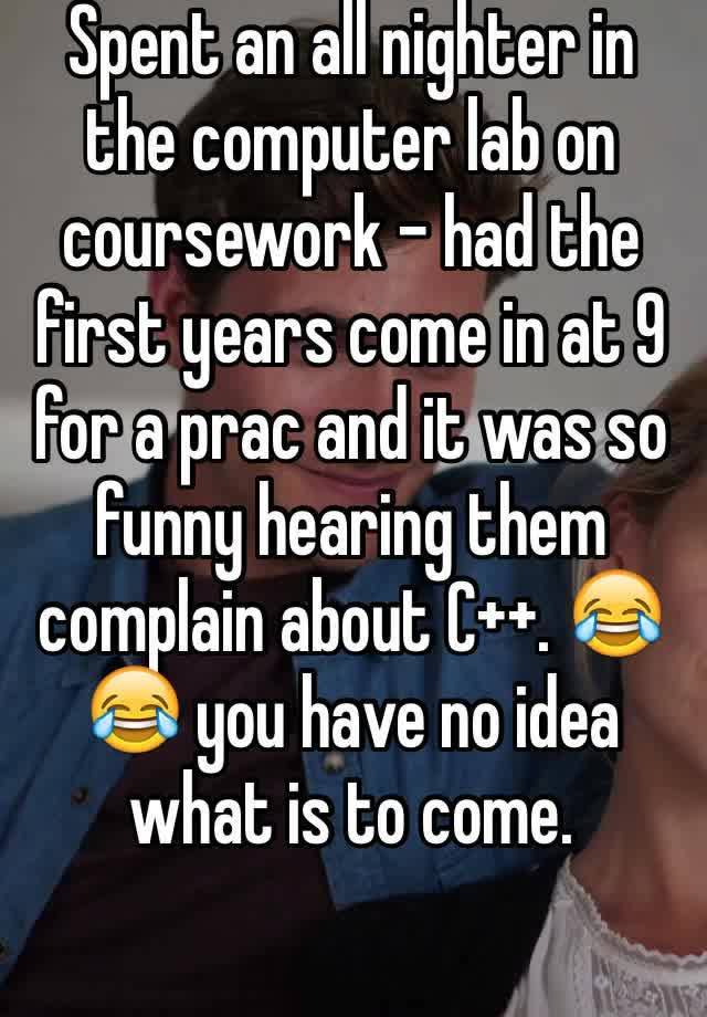 Spent an all nighter in the computer lab on coursework - had the first years come in at 9 for a prac and it was so funny hearing them complain about C++. 😂😂 you have no idea what is to come.