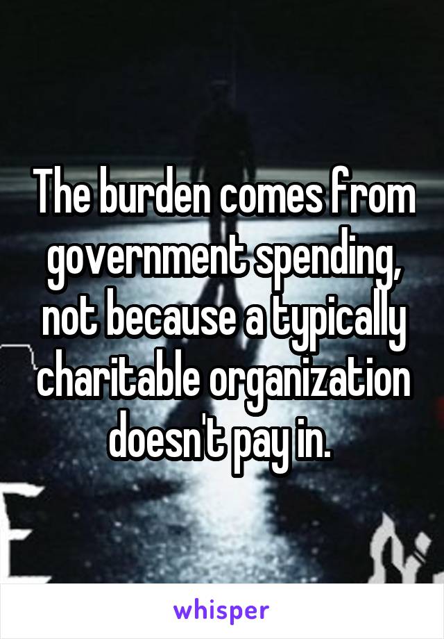 The burden comes from government spending, not because a typically charitable organization doesn't pay in. 