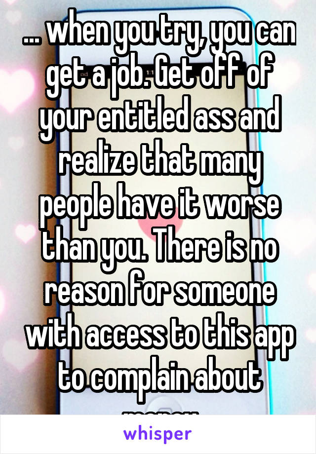 ... when you try, you can get a job. Get off of your entitled ass and realize that many people have it worse than you. There is no reason for someone with access to this app to complain about money