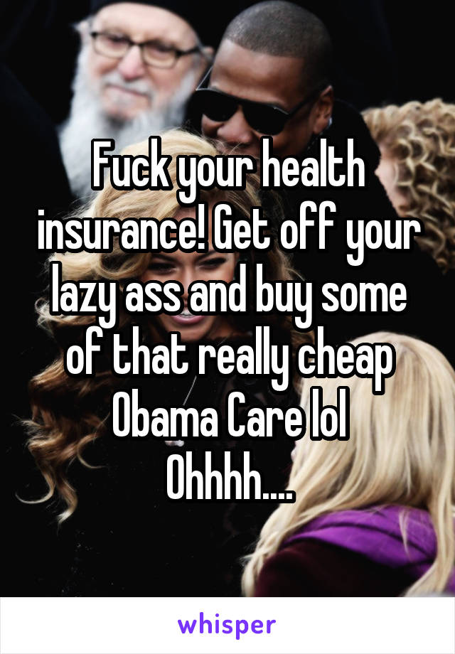 Fuck your health insurance! Get off your lazy ass and buy some of that really cheap Obama Care lol
Ohhhh....