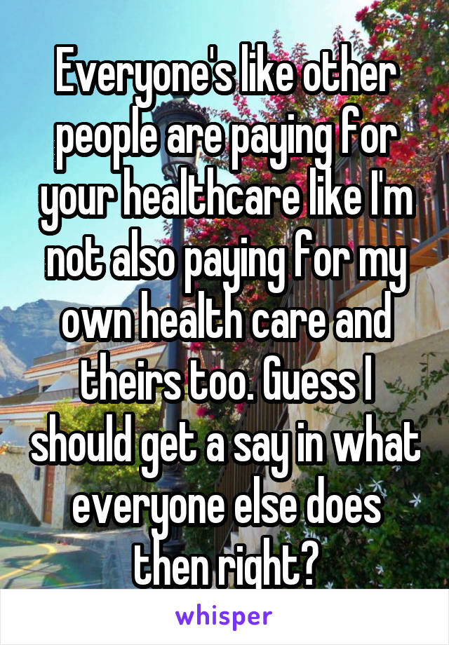 Everyone's like other people are paying for your healthcare like I'm not also paying for my own health care and theirs too. Guess I should get a say in what everyone else does then right?