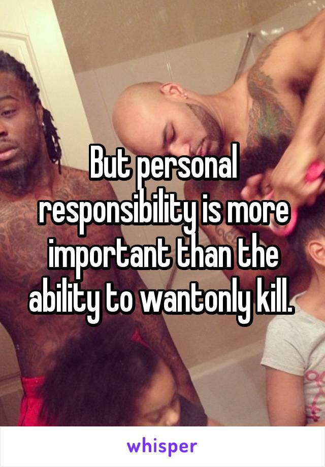 But personal responsibility is more important than the ability to wantonly kill. 