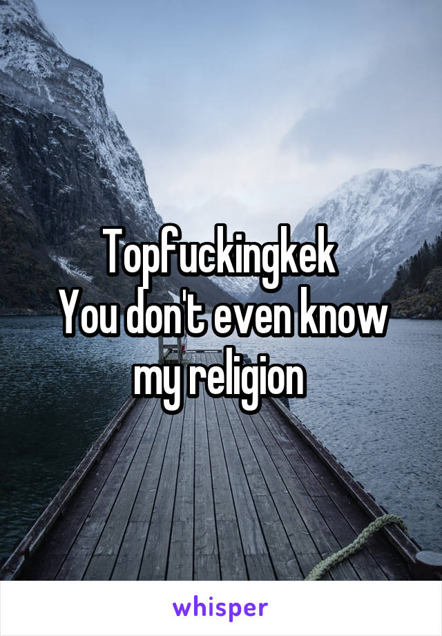 Topfuckingkek 
You don't even know my religion 