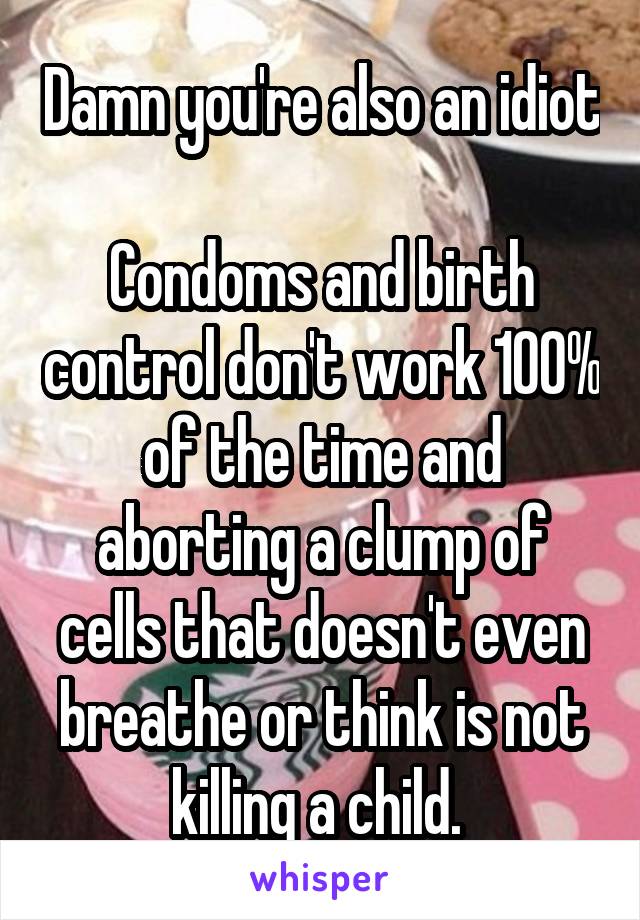 Damn you're also an idiot 
Condoms and birth control don't work 100% of the time and aborting a clump of cells that doesn't even breathe or think is not killing a child. 