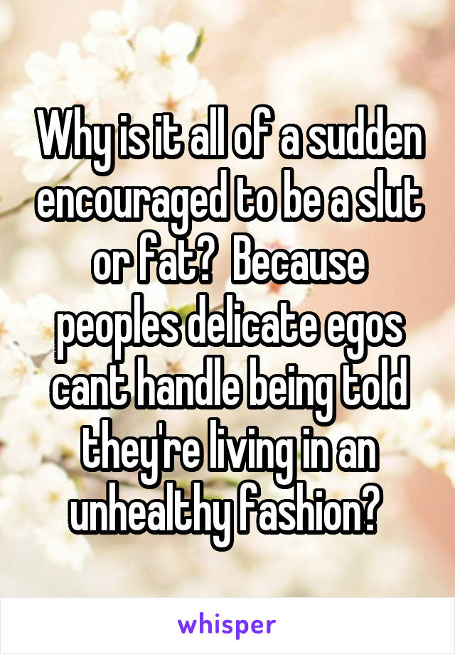 Why is it all of a sudden encouraged to be a slut or fat?  Because peoples delicate egos cant handle being told they're living in an unhealthy fashion? 