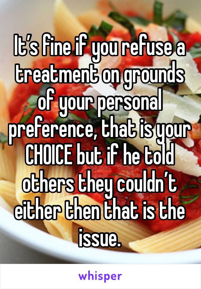 It’s fine if you refuse a treatment on grounds of your personal preference, that is your CHOICE but if he told others they couldn’t either then that is the issue.