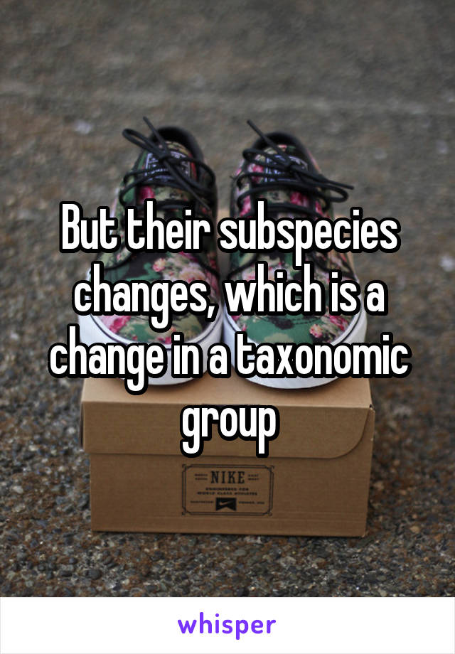 But their subspecies changes, which is a change in a taxonomic group