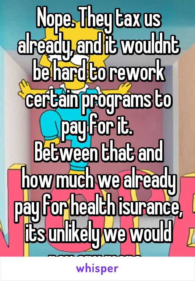 Nope. They tax us already, and it wouldnt be hard to rework certain programs to pay for it. 
Between that and how much we already pay for health isurance, its unlikely we would pay any more. 