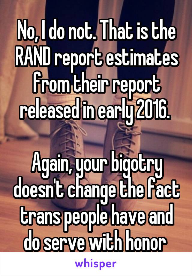 No, I do not. That is the RAND report estimates from their report released in early 2016. 

Again, your bigotry doesn't change the fact trans people have and do serve with honor 
