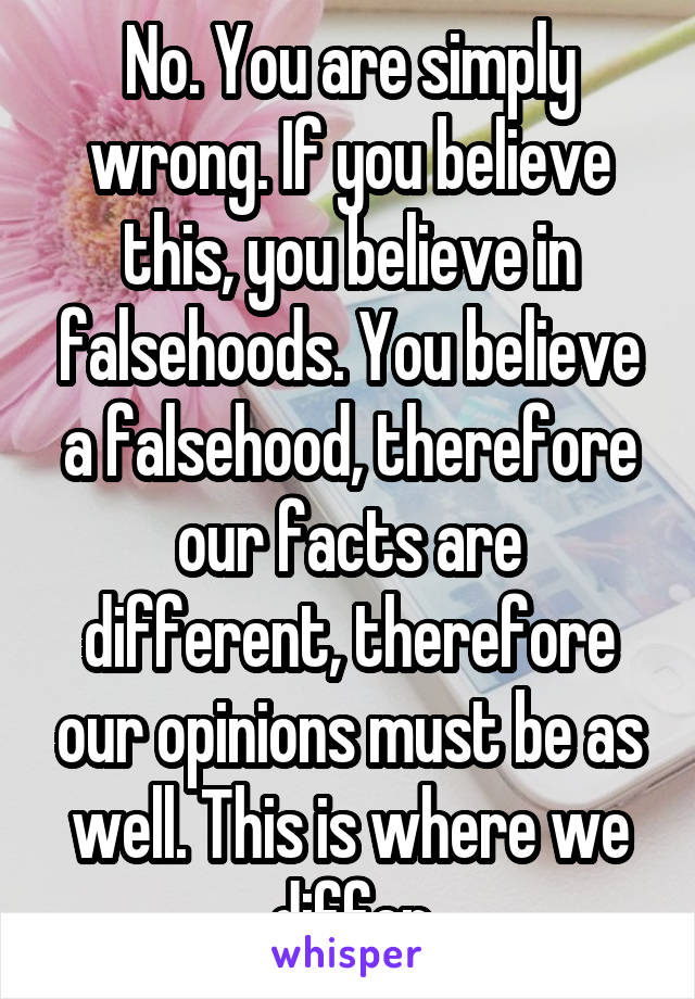 No. You are simply wrong. If you believe this, you believe in falsehoods. You believe a falsehood, therefore our facts are different, therefore our opinions must be as well. This is where we differ