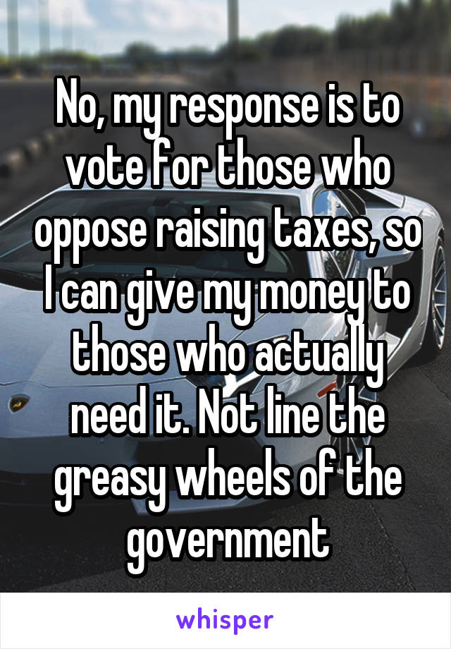 No, my response is to vote for those who oppose raising taxes, so I can give my money to those who actually need it. Not line the greasy wheels of the government