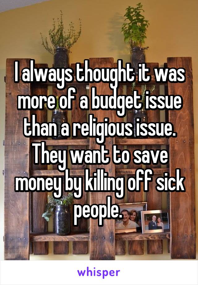 I always thought it was more of a budget issue than a religious issue. They want to save money by killing off sick people. 