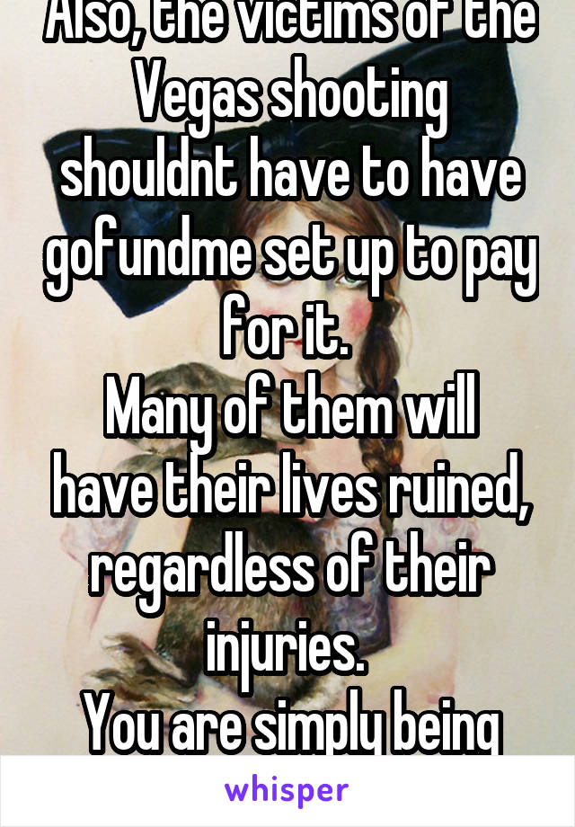 Also, the victims of the Vegas shooting shouldnt have to have gofundme set up to pay for it. 
Many of them will have their lives ruined, regardless of their injuries. 
You are simply being selfish. 