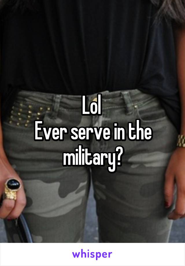 Lol 
Ever serve in the military?