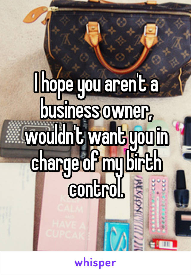 I hope you aren't a business owner, wouldn't want you in charge of my birth control.