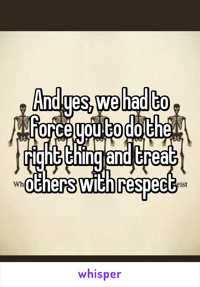 And yes, we had to force you to do the right thing and treat others with respect