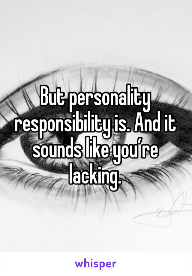 But personality responsibility is. And it sounds like you’re lacking. 