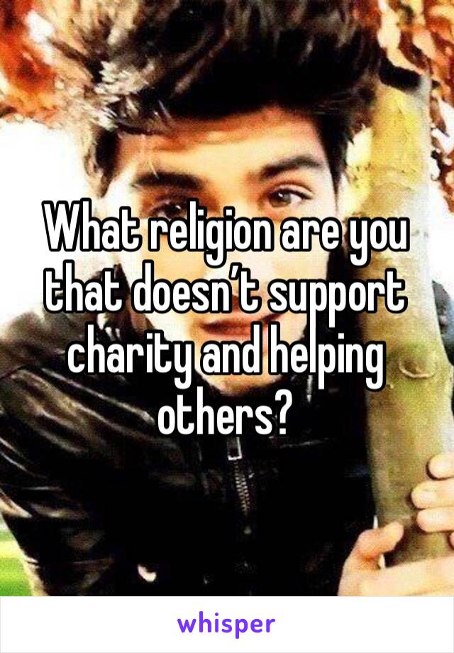 What religion are you that doesn’t support charity and helping others?