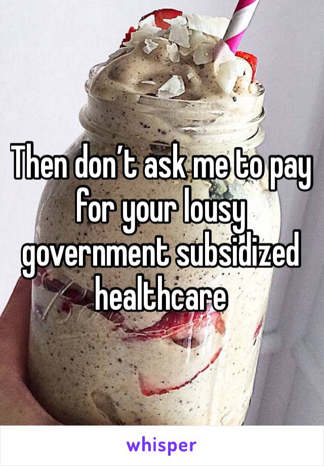 Then don’t ask me to pay for your lousy government subsidized healthcare