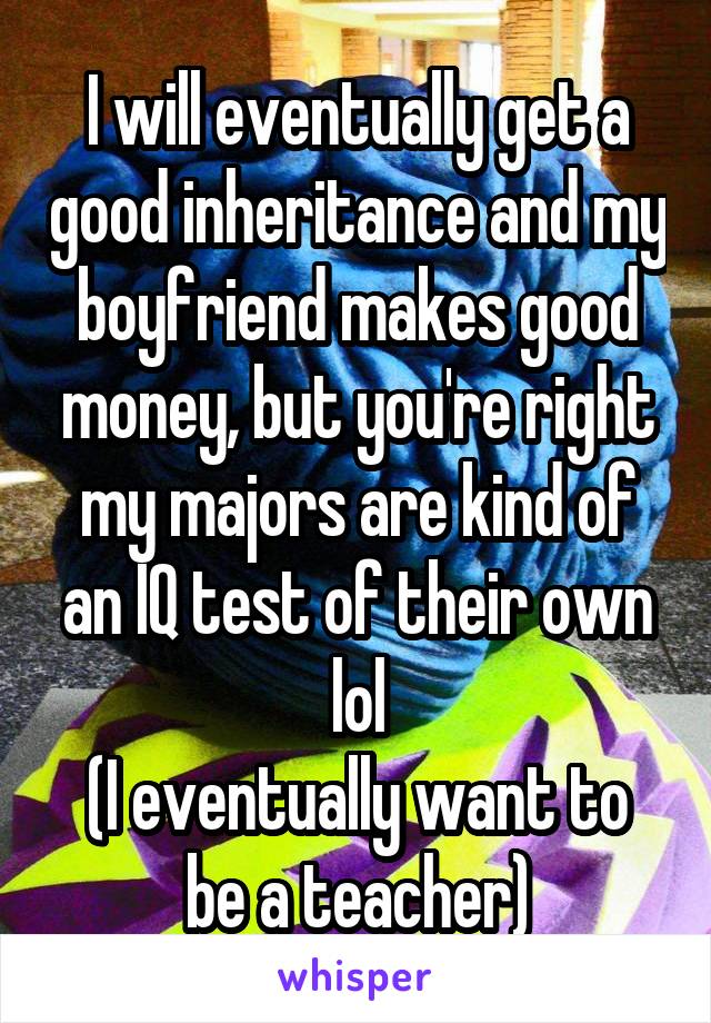 I will eventually get a good inheritance and my boyfriend makes good money, but you're right my majors are kind of an IQ test of their own lol
(I eventually want to be a teacher)