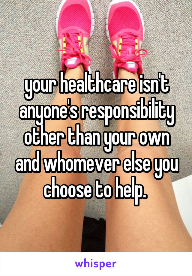 your healthcare isn't anyone's responsibility other than your own and whomever else you choose to help. 