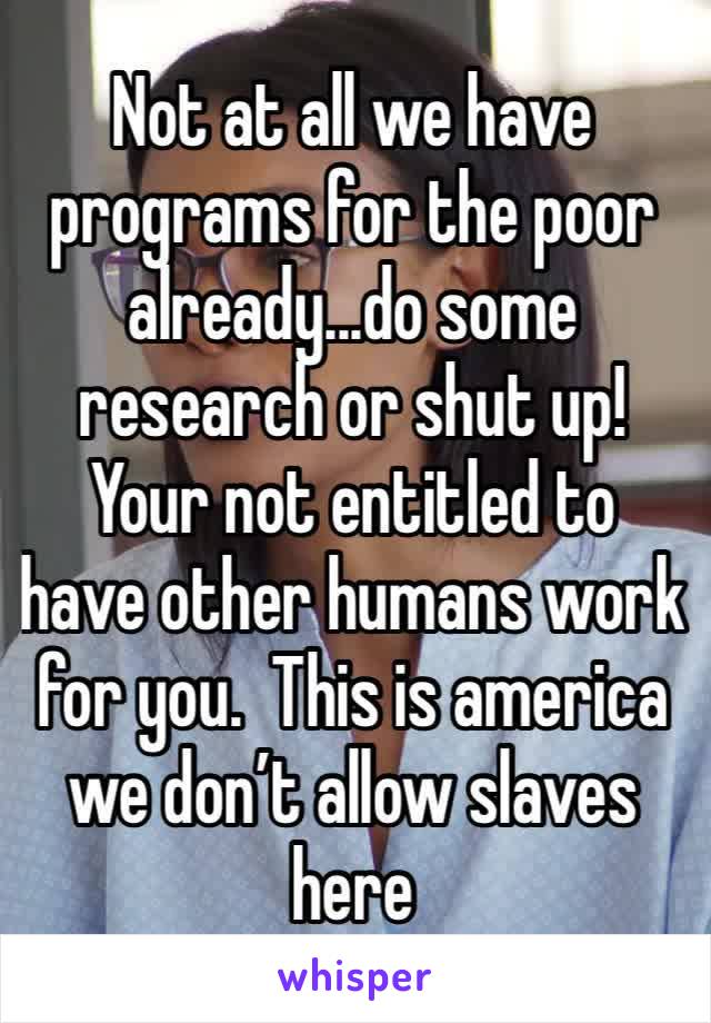 Not at all we have programs for the poor already...do some research or shut up! Your not entitled to have other humans work for you.  This is america we don’t allow slaves here