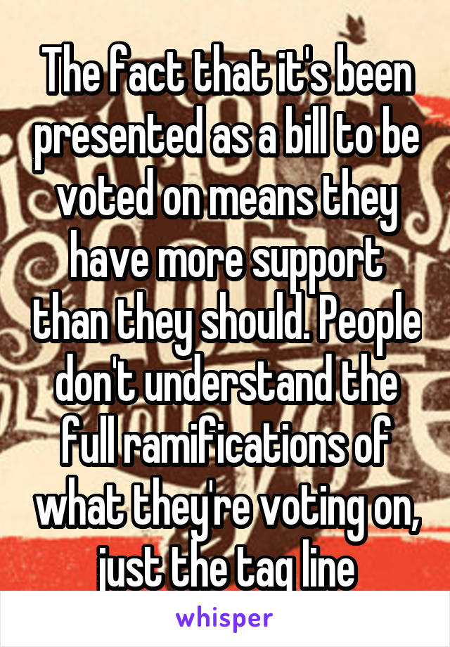 The fact that it's been presented as a bill to be voted on means they have more support than they should. People don't understand the full ramifications of what they're voting on, just the tag line