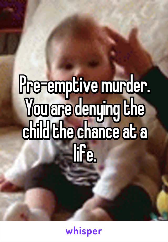 Pre-emptive murder. You are denying the child the chance at a life.