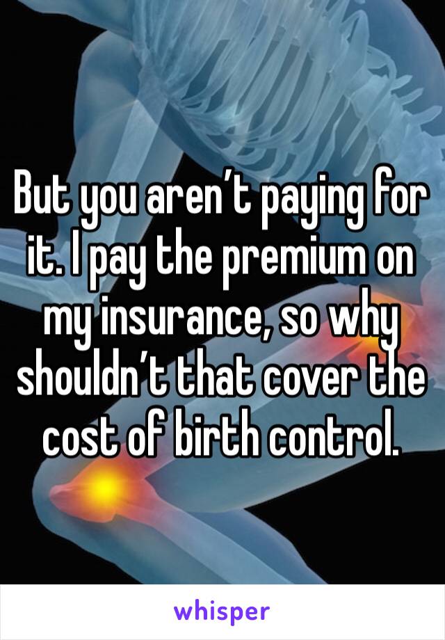 But you aren’t paying for it. I pay the premium on my insurance, so why shouldn’t that cover the cost of birth control. 